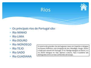 Rios


Os principais rios de Portugal são:
Rio MINHO
Rio LIMA
Rio DOURO
Rio MONDEGO          A maioria dos grandes rios portugueses nasce em Espanha e desagua
Rio TEJO             no Oceano Atlântico, com excepção do Ave, Mondego, Vouga, Zêzere
                     e Sado que nascem em Portugal. O rio Tâmega desagua no Douro, e o
Rio SADO             rio Zêzere desagua no Tejo. Apenas o Douro, Tejo e Guadiana são
                     distinguidos entre os mais conhecidos da Europa.
Rio GUADIANA
 