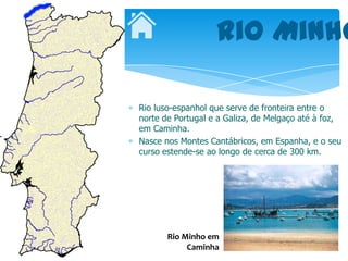 Rio Minho

Rio luso-espanhol que serve de fronteira entre o
norte de Portugal e a Galiza, de Melgaço até à foz,
em Caminha.
Nasce nos Montes Cantábricos, em Espanha, e o seu
curso estende-se ao longo de cerca de 300 km.




       Rio Minho em
            Caminha
 
