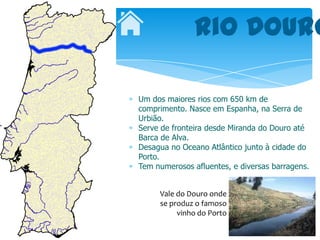 Rio Douro

Um dos maiores rios com 650 km de
comprimento. Nasce em Espanha, na Serra de
Urbião.
Serve de fronteira desde Miranda do Douro até
Barca de Alva.
Desagua no Oceano Atlântico junto à cidade do
Porto.
Tem numerosos afluentes, e diversas barragens.


     Vale do Douro onde
     se produz o famoso
          vinho do Porto
 