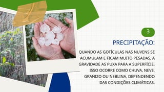 3
QUANDO AS GOTÍCULAS NAS NUVENS SE
ACUMULAM E FICAM MUITO PESADAS, A
GRAVIDADE AS PUXA PARA A SUPERFÍCIE.
ISSO OCORRE COMO CHUVA, NEVE,
GRANIZO OU NEBLINA, DEPENDENDO
DAS CONDIÇÕES CLIMÁTICAS.
PRECIPITAÇÃO:
 