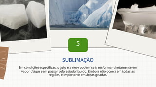5
Em condições específicas, o gelo e a neve podem se transformar diretamente em
vapor d'água sem passar pelo estado líquido. Embora não ocorra em todas as
regiões, é importante em áreas geladas.
SUBLIMAÇÃO
 