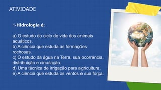 1-Hidrologia é:
a) O estudo do ciclo de vida dos animais
aquáticos.
b) A ciência que estuda as formações
rochosas.
c) O estudo da água na Terra, sua ocorrência,
distribuição e circulação.
d) Uma técnica de irrigação para agricultura.
e) A ciência que estuda os ventos e sua força.
ATIVIDADE
 