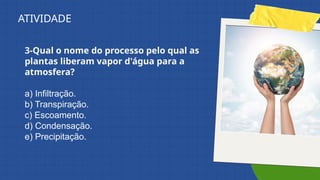 3-Qual o nome do processo pelo qual as
plantas liberam vapor d'água para a
atmosfera?
a) Infiltração.
b) Transpiração.
c) Escoamento.
d) Condensação.
e) Precipitação.
ATIVIDADE
 