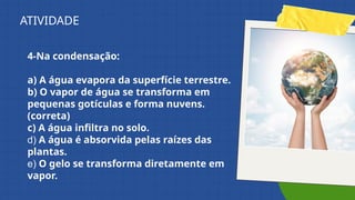 4-Na condensação:
a) A água evapora da superfície terrestre.
b) O vapor de água se transforma em
pequenas gotículas e forma nuvens.
(correta)
c) A água infiltra no solo.
d) A água é absorvida pelas raízes das
plantas.
e) O gelo se transforma diretamente em
vapor.
ATIVIDADE
 