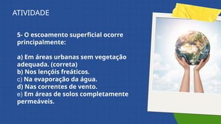 5- O escoamento superficial ocorre
principalmente:
a) Em áreas urbanas sem vegetação
adequada. (correta)
b) Nos lençóis freáticos.
c) Na evaporação da água.
d) Nas correntes de vento.
e) Em áreas de solos completamente
permeáveis.
ATIVIDADE
 