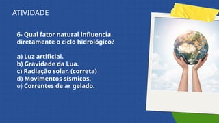 6- Qual fator natural influencia
diretamente o ciclo hidrológico?
a) Luz artificial.
b) Gravidade da Lua.
c) Radiação solar. (correta)
d) Movimentos sísmicos.
e) Correntes de ar gelado.
ATIVIDADE
 