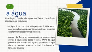 Hidrologia: Estudo da água na Terra: ocorrência,
distribuição e circulação;
• A água é um recurso indispensável à vida, tanto
para seres humanos quanto para animais e plantas
que formam ecossistemas naturais.
• Apesar da Terra ser considerada o planeta água
devido à abundância desse recurso, 97,5% da água
presente no planeta é salgada, tornando a água
doce um recurso escasso e mal distribuído ao
longo do planeta.
1
a água
 