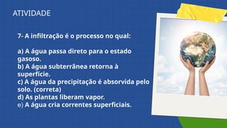 7- A infiltração é o processo no qual:
a) A água passa direto para o estado
gasoso.
b) A água subterrânea retorna à
superfície.
c) A água da precipitação é absorvida pelo
solo. (correta)
d) As plantas liberam vapor.
e) A água cria correntes superficiais.
ATIVIDADE
 
