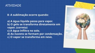 8- A sublimação ocorre quando:
a) A água líquida passa para vapor.
b) O gelo se transforma diretamente em
vapor. (correta)
c) A água infiltra no solo.
d) As nuvens se formam por condensação.
e) O vapor se transforma em neve.
ATIVIDADE
 