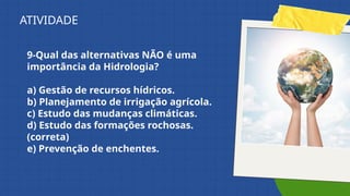 9-Qual das alternativas NÃO é uma
importância da Hidrologia?
a) Gestão de recursos hídricos.
b) Planejamento de irrigação agrícola.
c) Estudo das mudanças climáticas.
d) Estudo das formações rochosas.
(correta)
e) Prevenção de enchentes.
ATIVIDADE
 