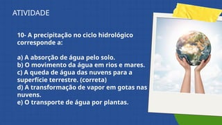 10- A precipitação no ciclo hidrológico
corresponde a:
a) A absorção de água pelo solo.
b) O movimento da água em rios e mares.
c) A queda de água das nuvens para a
superfície terrestre. (correta)
d) A transformação de vapor em gotas nas
nuvens.
e) O transporte de água por plantas.
ATIVIDADE
 