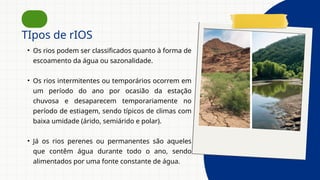 TIpos de rIOS
• Os rios podem ser classificados quanto à forma de
escoamento da água ou sazonalidade.
• Os rios intermitentes ou temporários ocorrem em
um período do ano por ocasião da estação
chuvosa e desaparecem temporariamente no
período de estiagem, sendo típicos de climas com
baixa umidade (árido, semiárido e polar).
• Já os rios perenes ou permanentes são aqueles
que contêm água durante todo o ano, sendo
alimentados por uma fonte constante de água.
 