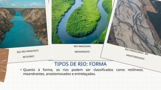 • Quanto à forma, os rios podem ser classificados como retilíneos,
meandrantes, anastomosados e entrelaçados.
TIPOS DE RIO: FORMA
RIO SÃO FRANCISCO
RETILÍNEO
RIO AMAZONAS
MEANDRANTE
RIO PARAGUASSU - BA
ANASTOMOSADO
 