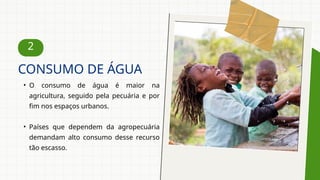 2
• O consumo de água é maior na
agricultura, seguido pela pecuária e por
fim nos espaços urbanos.
• Países que dependem da agropecuária
demandam alto consumo desse recurso
tão escasso.
CONSUMO DE ÁGUA
 