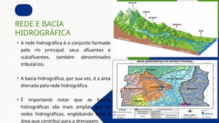 • A rede hidrográfica é o conjunto formado
pelo rio principal, seus afluentes e
subafluentes, também denominados
tributários.
• A bacia hidrográfica, por sua vez, é a área
drenada pela rede hidrográfica.
• É importante notar que as bacias
hidrográficas são mais amplas que as
redes hidrográficas, englobando toda a
área que contribui para a drenagem.
REDE E BACIA
HIDROGRÁFICA
 