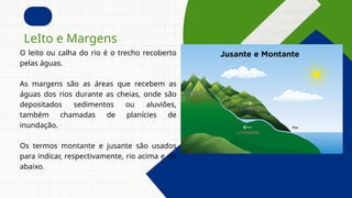 O leito ou calha do rio é o trecho recoberto
pelas águas.
As margens são as áreas que recebem as
águas dos rios durante as cheias, onde são
depositados sedimentos ou aluviões,
também chamadas de planícies de
inundação.
Os termos montante e jusante são usados
para indicar, respectivamente, rio acima e rio
abaixo.
LeIto e Margens
 