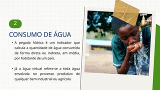 2
• A pegada hídrica é um indicador que
calcula a quantidade de água consumida
de forma direta ou indireta, em média,
por habitante de um país.
• Já a água virtual refere-se a toda água
envolvida no processo produtivo de
qualquer bem industrial ou agrícola.
CONSUMO DE ÁGUA
 
