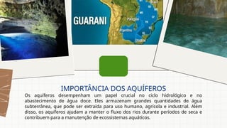 Os aquíferos desempenham um papel crucial no ciclo hidrológico e no
abastecimento de água doce. Eles armazenam grandes quantidades de água
subterrânea, que pode ser extraída para uso humano, agrícola e industrial. Além
disso, os aquíferos ajudam a manter o fluxo dos rios durante períodos de seca e
contribuem para a manutenção de ecossistemas aquáticos.
IMPORTÂNCIA DOS AQUÍFEROS
 
