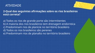 2-Qual das seguintes afirmações sobre os rios brasileiros
está correta?
a) Todos os rios de grande porte são intermitentes
b) A maioria dos rios brasileiros tem drenagem endorreica
c) Predominam rios de planície no território brasileiro
d) Todos os rios brasileiros são perenes
e) Predominam rios de planalto no território brasileiro
ATIVIDADE
 