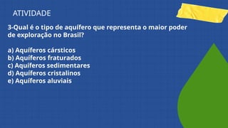 3-Qual é o tipo de aquífero que representa o maior poder
de exploração no Brasil?
a) Aquíferos cársticos
b) Aquíferos fraturados
c) Aquíferos sedimentares
d) Aquíferos cristalinos
e) Aquíferos aluviais
ATIVIDADE
 