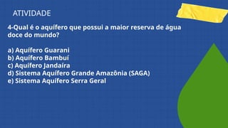 4-Qual é o aquífero que possui a maior reserva de água
doce do mundo?
a) Aquífero Guarani
b) Aquífero Bambuí
c) Aquífero Jandaíra
d) Sistema Aquífero Grande Amazônia (SAGA)
e) Sistema Aquífero Serra Geral
ATIVIDADE
 