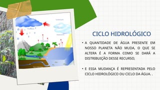 • A QUANTIDADE DE ÁGUA PRESENTE EM
NOSSO PLANETA NÃO MUDA, O QUE SE
ALTERA É A FORMA COMO SE DARÁ A
DISTRIBUIÇÃO DESSE RECURSO,
• E ESSA MUDANÇA É REPRESENTADA PELO
CICLO HIDROLÓGICO OU CICLO DA ÁGUA. .
CICLO HIDROLÓGICO
 