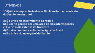 10-Qual é a importância do rio São Francisco no contexto
do Sertão nordestino?
a) É o único rio intermitente da região
b) É um rio perene em uma área de rios intermitentes
c) É o rio mais extenso do Nordeste
d) É o rio com maior volume de água do Brasil
e) É o único rio navegável do Sertão
ATIVIDADE
 