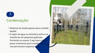 3
• Mudança do estado gasoso para o estado
líquido.
• O vapor de água na atmosfera esfria e se
transforma em pequenas gotículas,
formando as nuvens. É aqui que a água
passa novamente para o estado líquido,
mas permanece suspensa no ar.
Condensação:
 