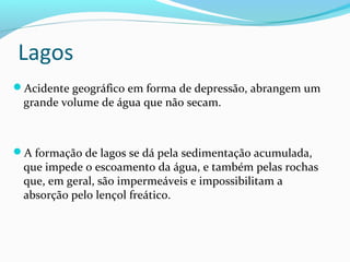 Lagos
Acidente geográfico em forma de depressão, abrangem um
grande volume de água que não secam.
A formação de lagos se dá pela sedimentação acumulada,
que impede o escoamento da água, e também pelas rochas
que, em geral, são impermeáveis e impossibilitam a
absorção pelo lençol freático.
 