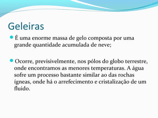 Geleiras
É uma enorme massa de gelo composta por uma
grande quantidade acumulada de neve;
Ocorre, previsivelmente, nos pólos do globo terrestre,
onde encontramos as menores temperaturas. A água
sofre um processo bastante similar ao das rochas
ígneas, onde há o arrefecimento e cristalização de um
fluido.
 