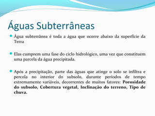 Águas Subterrâneas
Água subterrânea é toda a água que ocorre abaixo da superfície da
Terra
Elas cumprem uma fase do ciclo hidrológico, uma vez que constituem
uma parcela da água precipitada.
Após a precipitação, parte das águas que atinge o solo se infiltra e
percola no interior do subsolo, durante períodos de tempo
extremamente variáveis, decorrentes de muitos fatores: Porosidade
do subsolo, Cobertura vegetal, Inclinação do terreno, Tipo de
chuva.
 