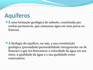 Aquíferos
É uma formação geológica do subsolo, constituída por
rochas permeáveis, que armazena água em seus poros ou
fraturas.
A litologia do aquífero, ou seja, a sua constituição
geológica (porosidade/permeabilidade intergranular ou de
fissuras) é que irá determinar a velocidade da água em seu
meio, a qualidade da água e a sua qualidade como
reservatório.
 