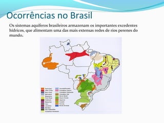 Ocorrências no Brasil
Os sistemas aquíferos brasileiros armazenam os importantes excedentes
hídricos, que alimentam uma das mais extensas redes de rios perenes do
mundo.
 