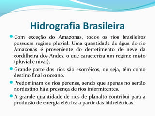 Hidrografia Brasileira
Com exceção do Amazonas, todos os rios brasileiros
possuem regime pluvial. Uma quantidade de água do rio
Amazonas é proveniente do derretimento de neve da
cordilheira dos Andes, o que caracteriza um regime misto
(pluvial e nival).
Grande parte dos rios são exorréicos, ou seja, têm como
destino final o oceano.
Predominam os rios perenes, sendo que apenas no sertão
nordestino há a presença de rios intermitentes.
A grande quantidade de rios de planalto contribui para a
produção de energia elétrica a partir das hidrelétricas.
 
