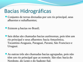 Bacias Hidrográficas
Conjunto de terras drenadas por um rio principal, seus
afluentes e subafluentes;
Existem 9 bacias no Brasil;
Seis delas são chamadas bacias autônomas, pois têm um
rio principal e seus afluentes: bacia Amazônica,
Tocantins-Araguaia, Paraguai, Paraná, São Francisco e
Uruguai.
As outras três são chamadas bacias agrupadas, pois não
têm um rio principal que as nomeie. São elas: bacia do
Nordeste, do Leste e do Sudeste-Sul.
 