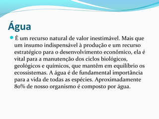 Água
É um recurso natural de valor inestimável. Mais que
um insumo indispensável à produção e um recurso
estratégico para o desenvolvimento econômico, ela é
vital para a manutenção dos ciclos biológicos,
geológicos e químicos, que mantêm em equilíbrio os
ecossistemas. A água é de fundamental importância
para a vida de todas as espécies. Aproximadamente
80% de nosso organismo é composto por água.
 