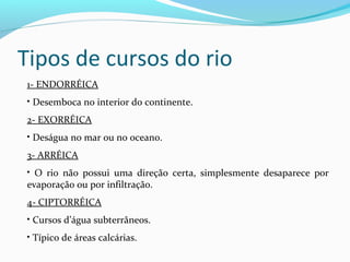 Tipos de cursos do rio
1- ENDORRÉICA
• Desemboca no interior do continente.
2- EXORRÉICA
• Deságua no mar ou no oceano.
3- ARRÉICA
• O rio não possui uma direção certa, simplesmente desaparece por
evaporação ou por infiltração.
4- CIPTORRÉICA
• Cursos d’água subterrâneos.
• Típico de áreas calcárias.
 
