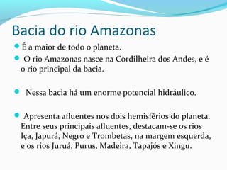 Bacia do rio Amazonas
É a maior de todo o planeta.
 O rio Amazonas nasce na Cordilheira dos Andes, e é
o rio principal da bacia.
 Nessa bacia há um enorme potencial hidráulico.
 Apresenta afluentes nos dois hemisférios do planeta.
Entre seus principais afluentes, destacam-se os rios
Iça, Japurá, Negro e Trombetas, na margem esquerda,
e os rios Juruá, Purus, Madeira, Tapajós e Xingu.
 