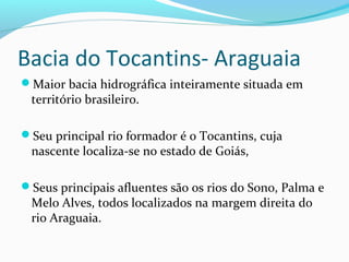 Bacia do Tocantins- Araguaia
Maior bacia hidrográfica inteiramente situada em
território brasileiro.
Seu principal rio formador é o Tocantins, cuja
nascente localiza-se no estado de Goiás,
Seus principais afluentes são os rios do Sono, Palma e
Melo Alves, todos localizados na margem direita do
rio Araguaia.
 