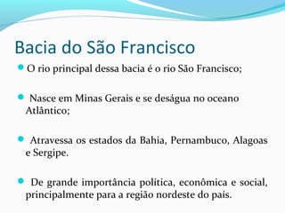 Bacia do São Francisco
O rio principal dessa bacia é o rio São Francisco;
 Nasce em Minas Gerais e se deságua no oceano
Atlântico;
 Atravessa os estados da Bahia, Pernambuco, Alagoas
e Sergipe.
 De grande importância política, econômica e social,
principalmente para a região nordeste do país.
 