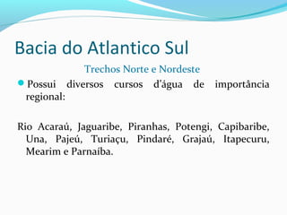 Bacia do Atlantico Sul
Trechos Norte e Nordeste
Possui diversos cursos d’água de importância
regional:
Rio Acaraú, Jaguaribe, Piranhas, Potengi, Capibaribe,
Una, Pajeú, Turiaçu, Pindaré, Grajaú, Itapecuru,
Mearim e Parnaíba.
 