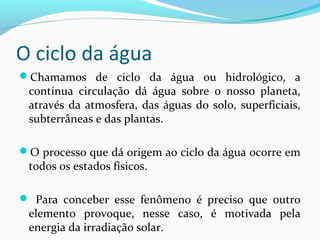 O ciclo da água
Chamamos de ciclo da água ou hidrológico, a
contínua circulação dá água sobre o nosso planeta,
através da atmosfera, das águas do solo, superficiais,
subterrâneas e das plantas.
O processo que dá origem ao ciclo da água ocorre em
todos os estados físicos.
 Para conceber esse fenômeno é preciso que outro
elemento provoque, nesse caso, é motivada pela
energia da irradiação solar.
 