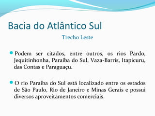 Bacia do Atlântico Sul
Trecho Leste
Podem ser citados, entre outros, os rios Pardo,
Jequitinhonha, Paraíba do Sul, Vaza-Barris, Itapicuru,
das Contas e Paraguaçu.
O rio Paraíba do Sul está localizado entre os estados
de São Paulo, Rio de Janeiro e Minas Gerais e possui
diversos aproveitamentos comerciais.
 
