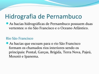 Hidrografia de Pernambuco
As bacias hidrográficas de Pernambuco possuem duas
vertentes: o rio São Francisco e o Oceano Atlântico.
Rio São Francisco
As bacias que escoam para o rio São Francisco
formam os chamados rios interiores sendo os
principais: Pontal, Garças, Brígida, Terra Nova, Pajeú,
Moxotó e Ipanema.
 