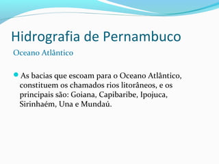 Hidrografia de Pernambuco
Oceano Atlântico
As bacias que escoam para o Oceano Atlântico,
constituem os chamados rios litorâneos, e os
principais são: Goiana, Capibaribe, Ipojuca,
Sirinhaém, Una e Mundaú.
 