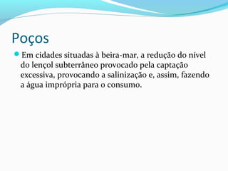 Poços
Em cidades situadas à beira-mar, a redução do nível
do lençol subterrâneo provocado pela captação
excessiva, provocando a salinização e, assim, fazendo
a água imprópria para o consumo.
 