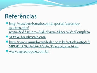 Referências
http://tosabendomais.com.br/portal/assuntos-
quentes.php?
secao=&idAssunto=84&idArea=2&acao=VerCompleto
WWW.brasilescola.com
http://www.mundovestibular.com.br/articles/569/1/I
MPORTANCIA-DA-AGUA/Paacutegina1.html
www.meteoropole.com.br
 