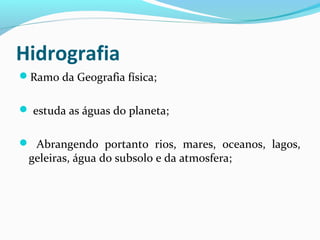 Hidrografia
Ramo da Geografia física;
 estuda as águas do planeta;
 Abrangendo portanto rios, mares, oceanos, lagos,
geleiras, água do subsolo e da atmosfera;
 