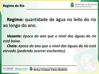 Regime do Rio


  Regime: quantidade de água no leito do rio
ao longo do ano.

   Vazante: época do ano que o nível das águas do rio
está baixa.
   Cheia: época do ano que o nível das águas do rio está
elevado (podendo ocorrer enchentes).
 