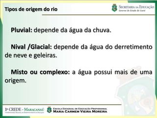 Tipos de origem do rio


  Pluvial: depende da água da chuva.

  Nival /Glacial: depende da água do derretimento
de neve e geleiras.

  Misto ou complexo: a água possui mais de uma
origem.
 